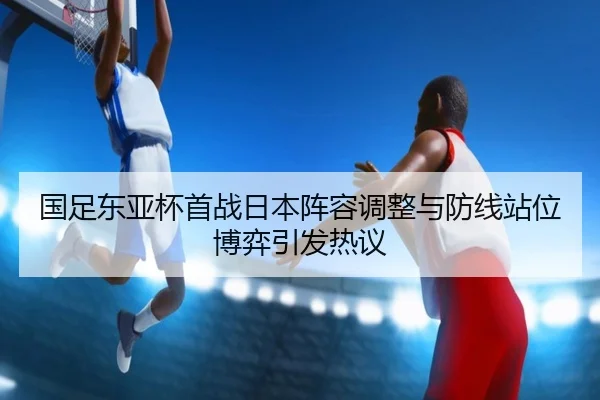 国足东亚杯首战日本阵容调整与防线站位博弈引发热议